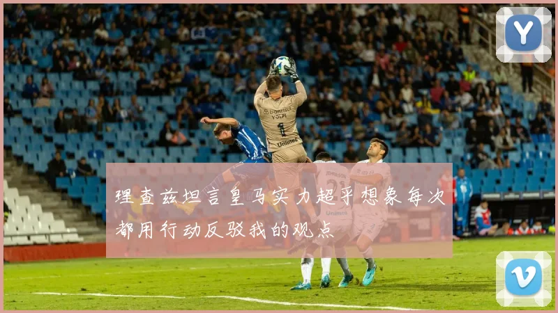 理查兹坦言皇马实力超乎想象每次都用行动反驳我的观点