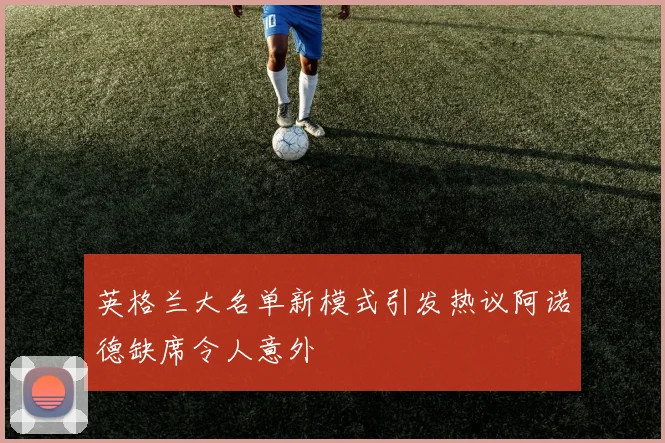 英格兰大名单新模式引发热议阿诺德缺席令人意外