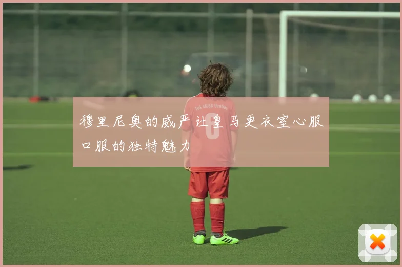 穆里尼奥的威严让皇马更衣室心服口服的独特魅力