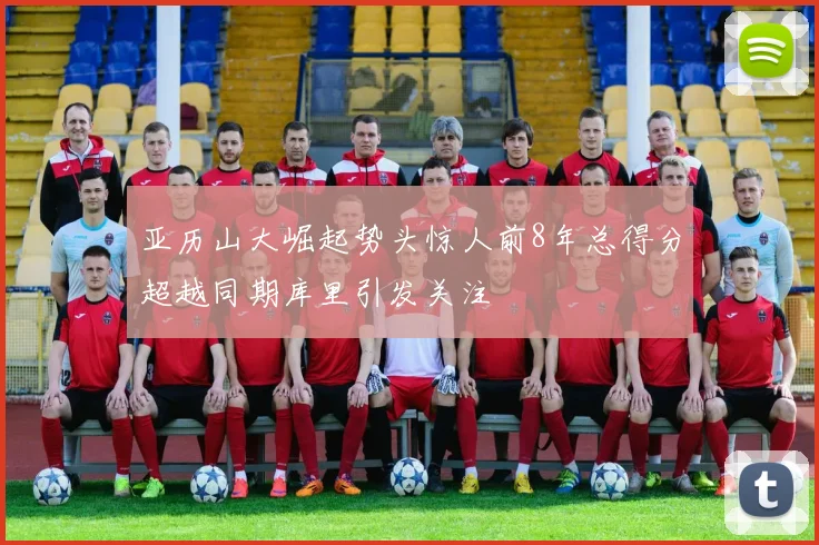 亚历山大崛起势头惊人前8年总得分超越同期库里引发关注