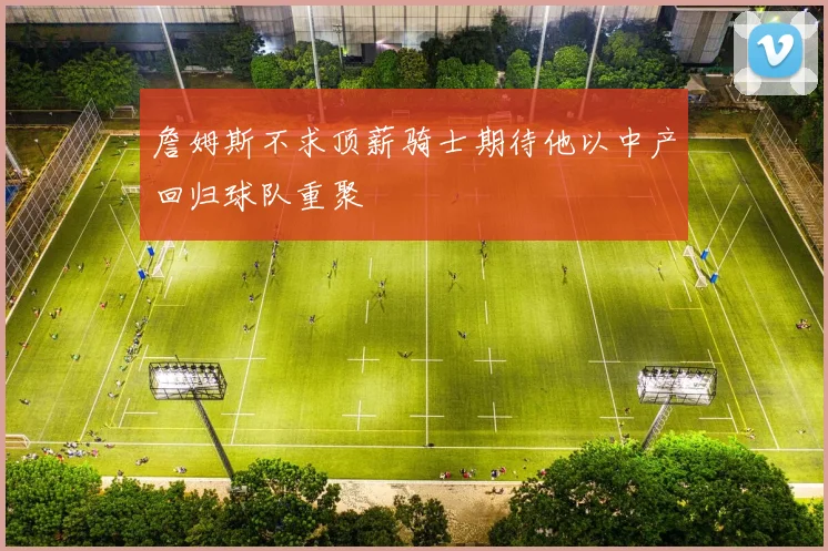 詹姆斯不求顶薪骑士期待他以中产回归球队重聚