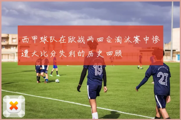 西甲球队在欧战两回合淘汰赛中惨遭大比分失利的历史回顾