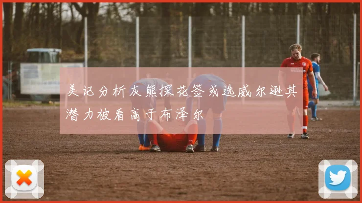 美记分析灰熊探花签或选威尔逊其潜力被看高于布泽尔