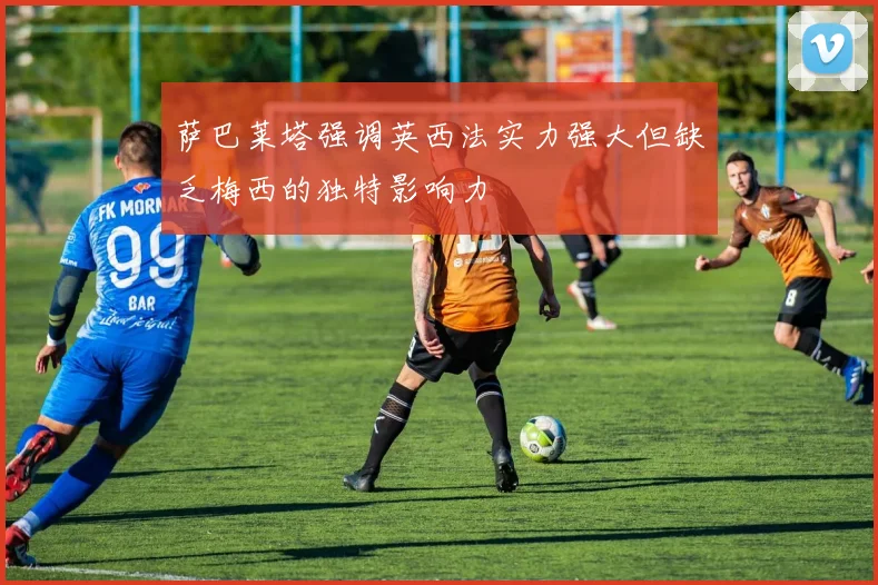 萨巴莱塔强调英西法实力强大但缺乏梅西的独特影响力