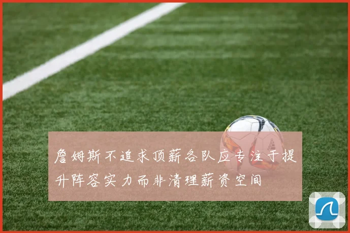 詹姆斯不追求顶薪各队应专注于提升阵容实力而非清理薪资空间