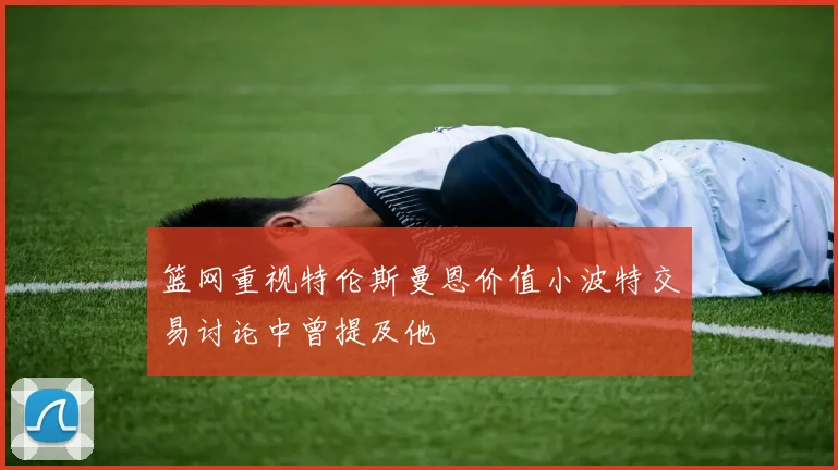 篮网重视特伦斯曼恩价值小波特交易讨论中曾提及他