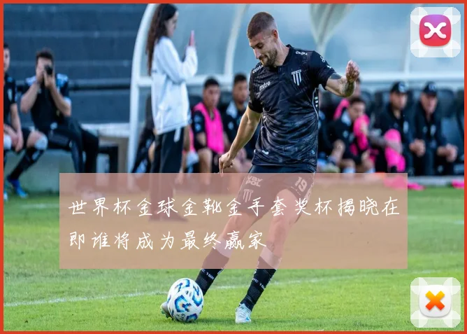 世界杯金球金靴金手套奖杯揭晓在即谁将成为最终赢家