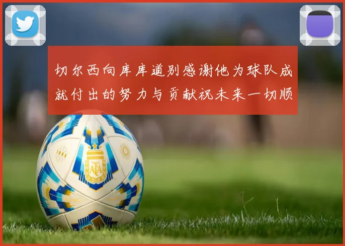 切尔西向库库道别感谢他为球队成就付出的努力与贡献祝未来一切顺利