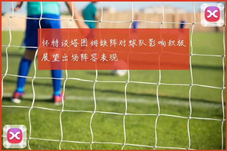 怀特谈塔图姆缺阵对球队影响积极展望出场阵容表现