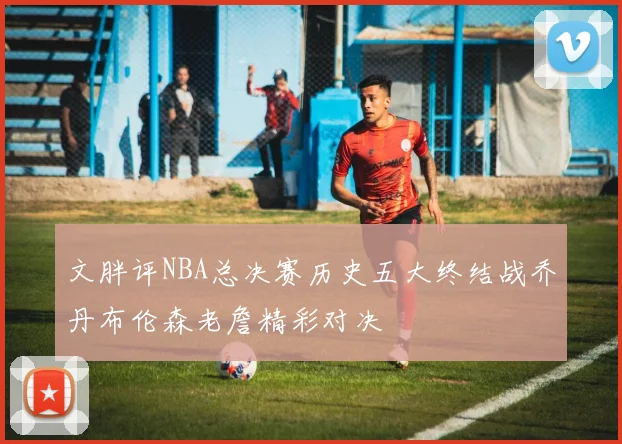 文胖评NBA总决赛历史五大终结战乔丹布伦森老詹精彩对决