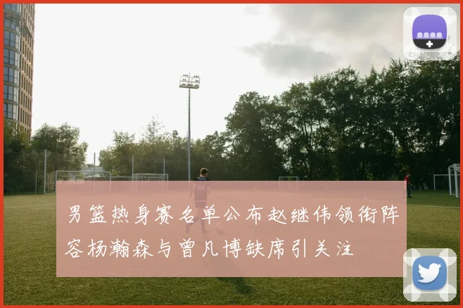 男篮热身赛名单公布赵继伟领衔阵容杨瀚森与曾凡博缺席引关注