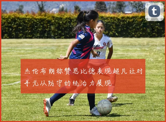 杰伦布朗称赞恩比德表现超凡让对手无从防守的统治力展现