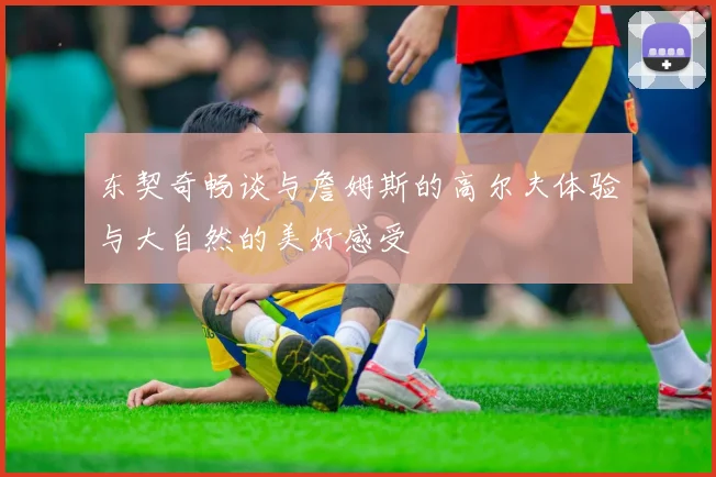 东契奇畅谈与詹姆斯的高尔夫体验与大自然的美好感受