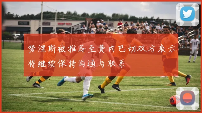 努涅斯被推荐至费内巴切双方表示将继续保持沟通与联系