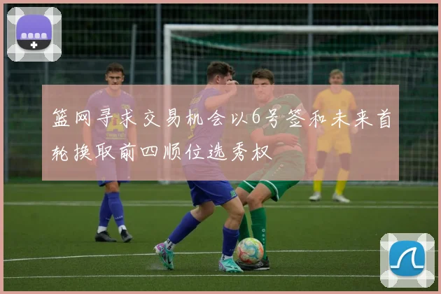 篮网寻求交易机会以6号签和未来首轮换取前四顺位选秀权