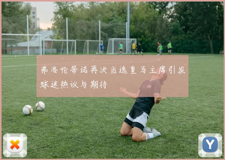 弗洛伦蒂诺再次当选皇马主席引发球迷热议与期待