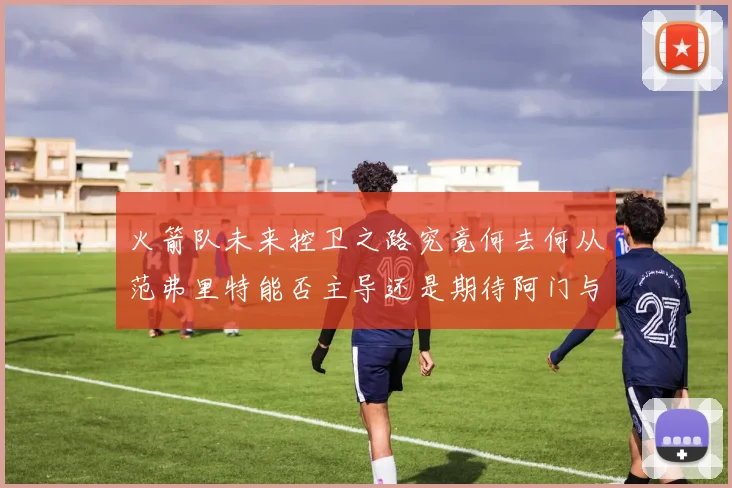 火箭队未来控卫之路究竟何去何从范弗里特能否主导还是期待阿门与谢泼德崛起