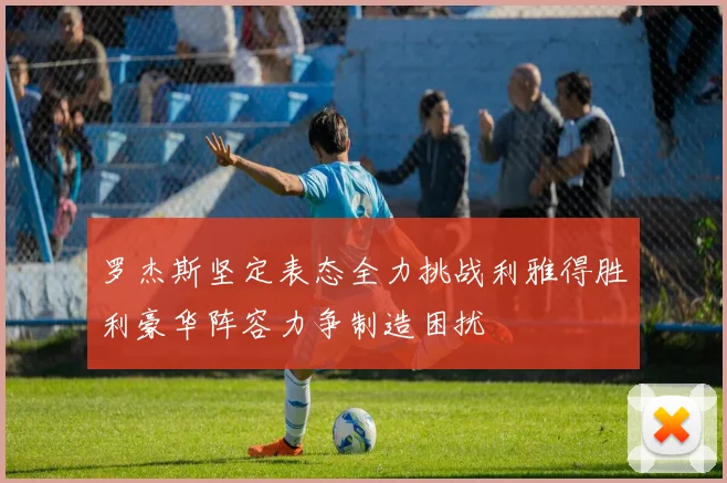 罗杰斯坚定表态全力挑战利雅得胜利豪华阵容力争制造困扰
