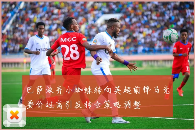 巴萨放弃小蜘蛛转向英超前锋马竞要价过高引发转会策略调整