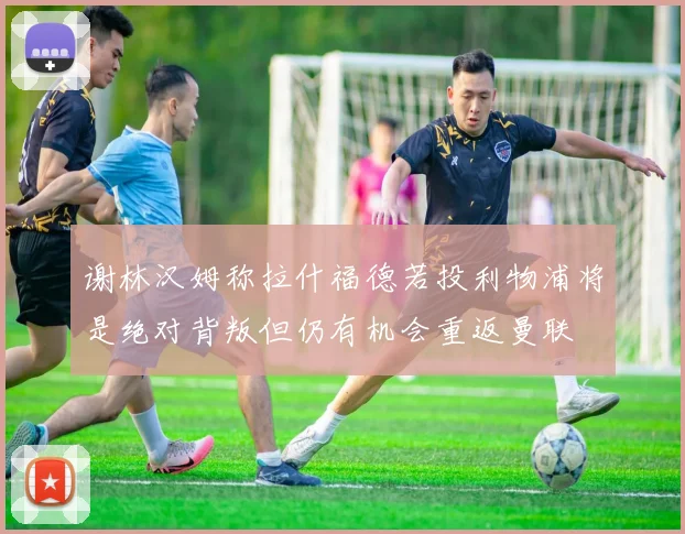 谢林汉姆称拉什福德若投利物浦将是绝对背叛但仍有机会重返曼联
