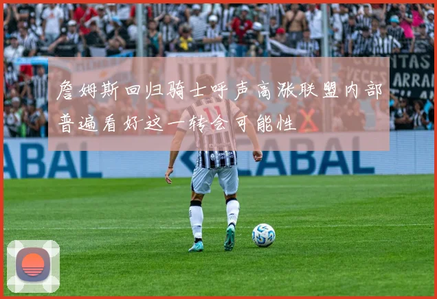 詹姆斯回归骑士呼声高涨联盟内部普遍看好这一转会可能性